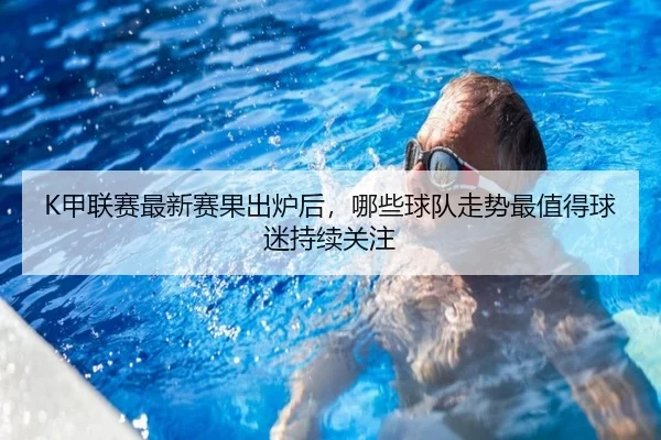 K甲联赛最新赛果出炉后，哪些球队走势最值得球迷持续关注